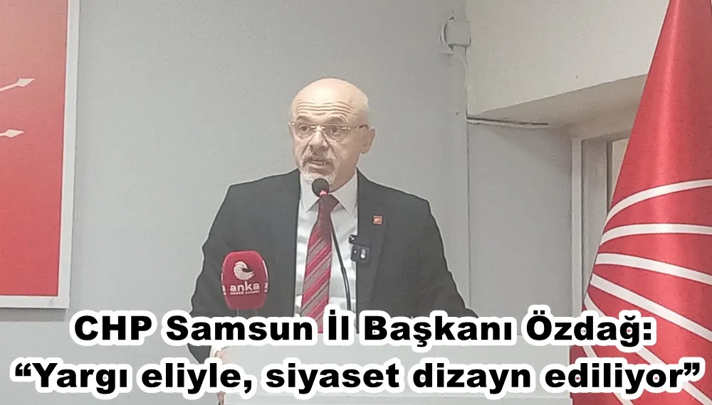 CHP Samsun İl Başkanı Özdağ: “Yargı eliyle, siyaset dizayn ediliyor”
